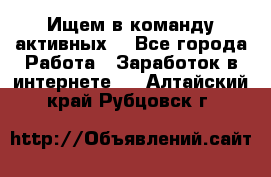 Ищем в команду активных. - Все города Работа » Заработок в интернете   . Алтайский край,Рубцовск г.